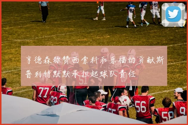 亨德森称赞西索科和乐福的贡献斯普利特默默承担起球队责任