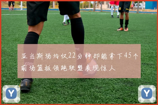 亚当斯场均仅22分钟却能拿下45个前场篮板领跑联盟表现惊人