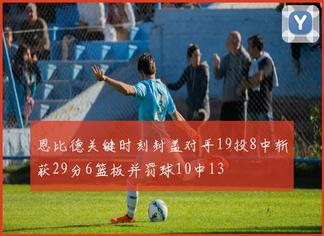 恩比德关键时刻封盖对手19投8中斩获29分6篮板并罚球10中13
