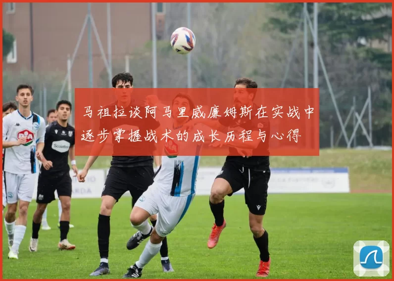 马祖拉谈阿马里威廉姆斯在实战中逐步掌握战术的成长历程与心得