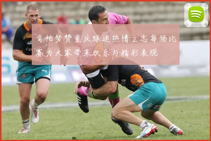 肯帕努赞重庆球迷热情立志每场比赛为大家带来欢乐与精彩表现