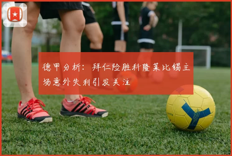 德甲分析：拜仁险胜科隆莱比锡主场意外失利引发关注