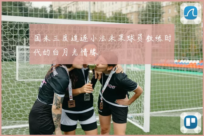 国米三度追逐小法未果球员教练时代的白月光情缘