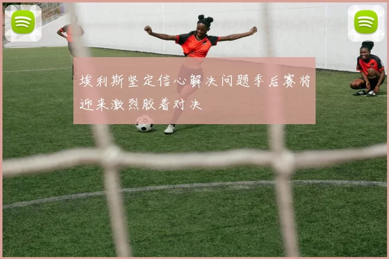 埃利斯坚定信心解决问题季后赛将迎来激烈胶着对决