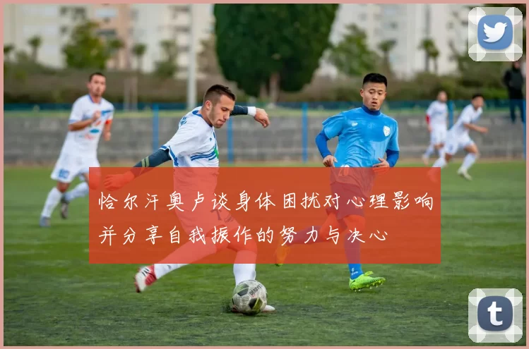 恰尔汗奥卢谈身体困扰对心理影响并分享自我振作的努力与决心