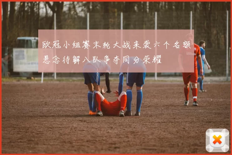 欧冠小组赛末轮大战来袭六个名额悬念待解八队争夺同分荣耀