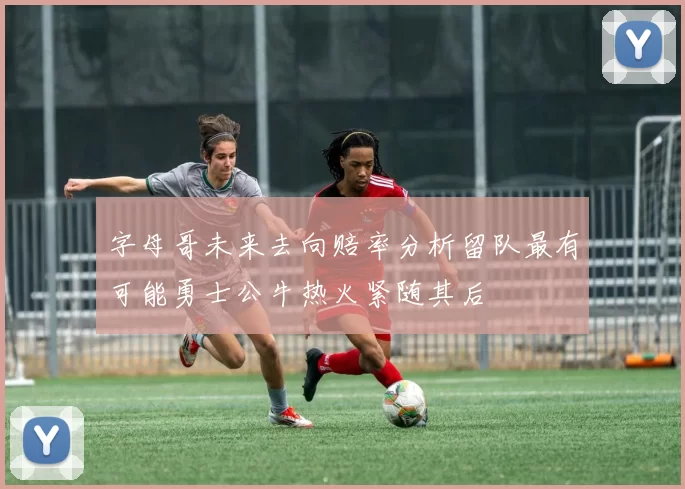 字母哥未来去向赔率分析留队最有可能勇士公牛热火紧随其后