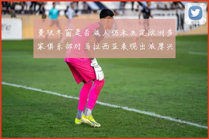 曼联冬窗是否放人仍未决定欧洲多家俱乐部对马拉西亚表现出浓厚兴趣