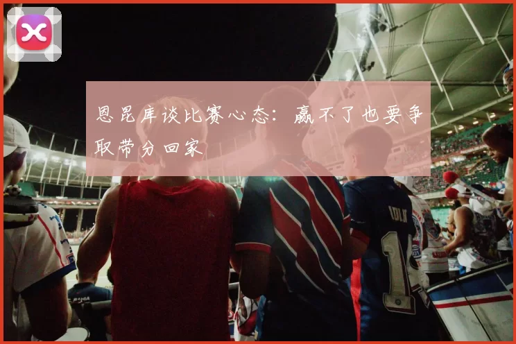 恩昆库谈比赛心态：赢不了也要争取带分回家