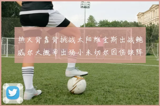 热火背靠背挑战太阳维金斯出战鲍威尔大概率出场小米切尔因伤缺阵