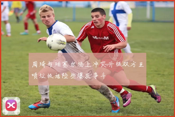 周琦与珀塞尔场上冲突升级双方互喷垃圾话险些爆发争斗