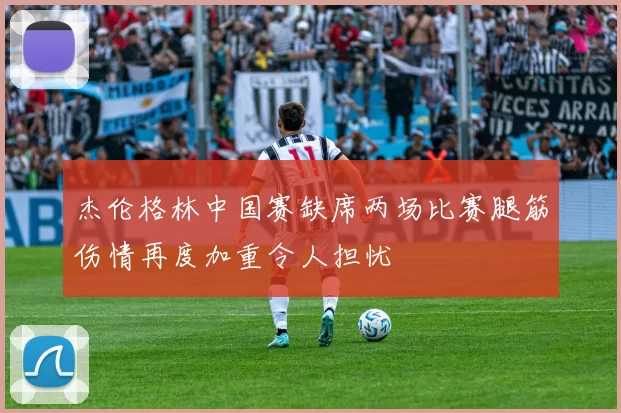 杰伦格林中国赛缺席两场比赛腿筋伤情再度加重令人担忧
